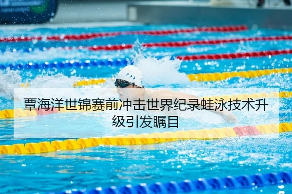 覃海洋世锦赛前冲击世界纪录蛙泳技术升级引发瞩目